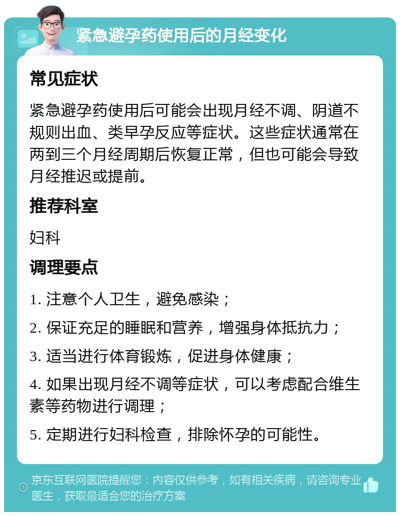 紧急避孕药使用后的月经变化 常见症状 紧急避孕药使用后可能会出现月经不调、阴道不规则出血、类早孕反应等症状。这些症状通常在两到三个月经周期后恢复正常，但也可能会导致月经推迟或提前。 推荐科室 妇科 调理要点 1. 注意个人卫生，避免感染； 2. 保证充足的睡眠和营养，增强身体抵抗力； 3. 适当进行体育锻炼，促进身体健康； 4. 如果出现月经不调等症状，可以考虑配合维生素等药物进行调理； 5. 定期进行妇科检查，排除怀孕的可能性。