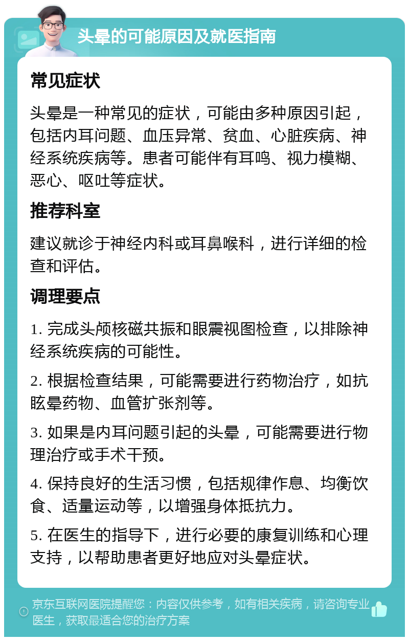 头晕的可能原因及就医指南 常见症状 头晕是一种常见的症状，可能由多种原因引起，包括内耳问题、血压异常、贫血、心脏疾病、神经系统疾病等。患者可能伴有耳鸣、视力模糊、恶心、呕吐等症状。 推荐科室 建议就诊于神经内科或耳鼻喉科，进行详细的检查和评估。 调理要点 1. 完成头颅核磁共振和眼震视图检查，以排除神经系统疾病的可能性。 2. 根据检查结果，可能需要进行药物治疗，如抗眩晕药物、血管扩张剂等。 3. 如果是内耳问题引起的头晕，可能需要进行物理治疗或手术干预。 4. 保持良好的生活习惯，包括规律作息、均衡饮食、适量运动等，以增强身体抵抗力。 5. 在医生的指导下，进行必要的康复训练和心理支持，以帮助患者更好地应对头晕症状。