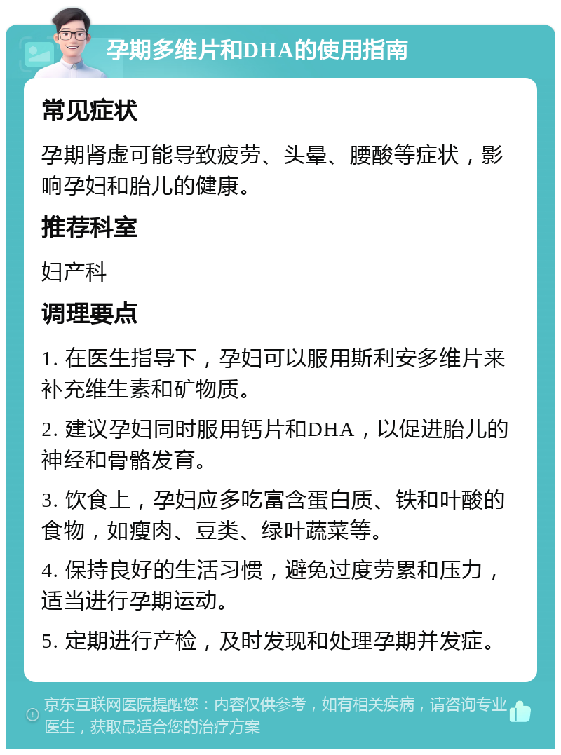 孕期多维片和DHA的使用指南 常见症状 孕期肾虚可能导致疲劳、头晕、腰酸等症状，影响孕妇和胎儿的健康。 推荐科室 妇产科 调理要点 1. 在医生指导下，孕妇可以服用斯利安多维片来补充维生素和矿物质。 2. 建议孕妇同时服用钙片和DHA，以促进胎儿的神经和骨骼发育。 3. 饮食上，孕妇应多吃富含蛋白质、铁和叶酸的食物，如瘦肉、豆类、绿叶蔬菜等。 4. 保持良好的生活习惯，避免过度劳累和压力，适当进行孕期运动。 5. 定期进行产检，及时发现和处理孕期并发症。