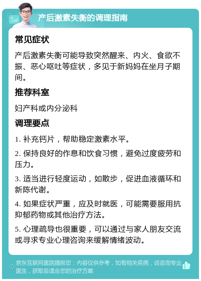 产后激素失衡的调理指南 常见症状 产后激素失衡可能导致突然醒来、内火、食欲不振、恶心呕吐等症状，多见于新妈妈在坐月子期间。 推荐科室 妇产科或内分泌科 调理要点 1. 补充钙片，帮助稳定激素水平。 2. 保持良好的作息和饮食习惯，避免过度疲劳和压力。 3. 适当进行轻度运动，如散步，促进血液循环和新陈代谢。 4. 如果症状严重，应及时就医，可能需要服用抗抑郁药物或其他治疗方法。 5. 心理疏导也很重要，可以通过与家人朋友交流或寻求专业心理咨询来缓解情绪波动。