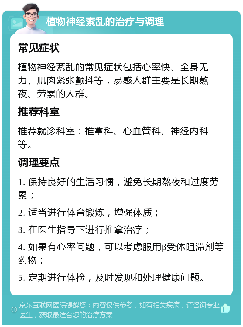 植物神经紊乱的治疗与调理 常见症状 植物神经紊乱的常见症状包括心率快、全身无力、肌肉紧张颤抖等，易感人群主要是长期熬夜、劳累的人群。 推荐科室 推荐就诊科室：推拿科、心血管科、神经内科等。 调理要点 1. 保持良好的生活习惯，避免长期熬夜和过度劳累； 2. 适当进行体育锻炼，增强体质； 3. 在医生指导下进行推拿治疗； 4. 如果有心率问题，可以考虑服用β受体阻滞剂等药物； 5. 定期进行体检，及时发现和处理健康问题。