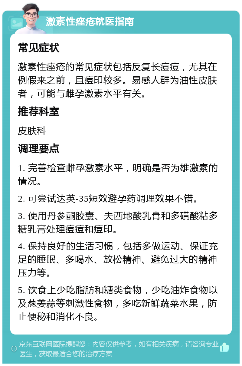 激素性痤疮就医指南 常见症状 激素性痤疮的常见症状包括反复长痘痘，尤其在例假来之前，且痘印较多。易感人群为油性皮肤者，可能与雌孕激素水平有关。 推荐科室 皮肤科 调理要点 1. 完善检查雌孕激素水平，明确是否为雄激素的情况。 2. 可尝试达英-35短效避孕药调理效果不错。 3. 使用丹参酮胶囊、夫西地酸乳膏和多磺酸粘多糖乳膏处理痘痘和痘印。 4. 保持良好的生活习惯，包括多做运动、保证充足的睡眠、多喝水、放松精神、避免过大的精神压力等。 5. 饮食上少吃脂肪和糖类食物，少吃油炸食物以及葱姜蒜等刺激性食物，多吃新鲜蔬菜水果，防止便秘和消化不良。