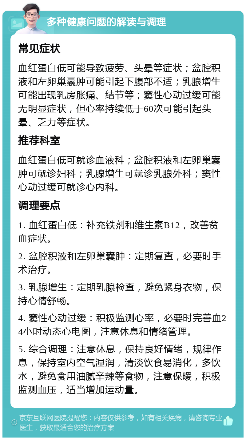 多种健康问题的解读与调理 常见症状 血红蛋白低可能导致疲劳、头晕等症状；盆腔积液和左卵巢囊肿可能引起下腹部不适；乳腺增生可能出现乳房胀痛、结节等；窦性心动过缓可能无明显症状，但心率持续低于60次可能引起头晕、乏力等症状。 推荐科室 血红蛋白低可就诊血液科；盆腔积液和左卵巢囊肿可就诊妇科；乳腺增生可就诊乳腺外科；窦性心动过缓可就诊心内科。 调理要点 1. 血红蛋白低：补充铁剂和维生素B12，改善贫血症状。 2. 盆腔积液和左卵巢囊肿：定期复查，必要时手术治疗。 3. 乳腺增生：定期乳腺检查，避免紧身衣物，保持心情舒畅。 4. 窦性心动过缓：积极监测心率，必要时完善血24小时动态心电图，注意休息和情绪管理。 5. 综合调理：注意休息，保持良好情绪，规律作息，保持室内空气湿润，清淡饮食易消化，多饮水，避免食用油腻辛辣等食物，注意保暖，积极监测血压，适当增加运动量。