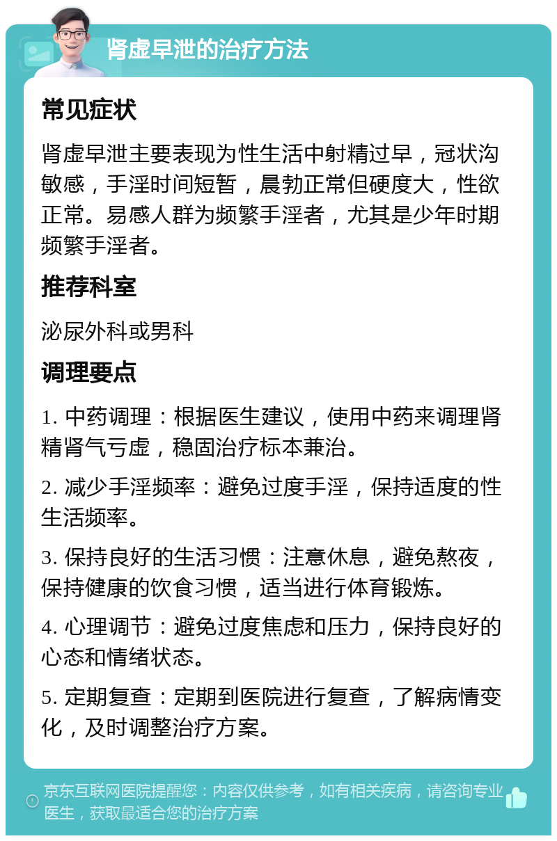 肾虚早泄的治疗方法 常见症状 肾虚早泄主要表现为性生活中射精过早，冠状沟敏感，手淫时间短暂，晨勃正常但硬度大，性欲正常。易感人群为频繁手淫者，尤其是少年时期频繁手淫者。 推荐科室 泌尿外科或男科 调理要点 1. 中药调理：根据医生建议，使用中药来调理肾精肾气亏虚，稳固治疗标本兼治。 2. 减少手淫频率：避免过度手淫，保持适度的性生活频率。 3. 保持良好的生活习惯：注意休息，避免熬夜，保持健康的饮食习惯，适当进行体育锻炼。 4. 心理调节：避免过度焦虑和压力，保持良好的心态和情绪状态。 5. 定期复查：定期到医院进行复查，了解病情变化，及时调整治疗方案。