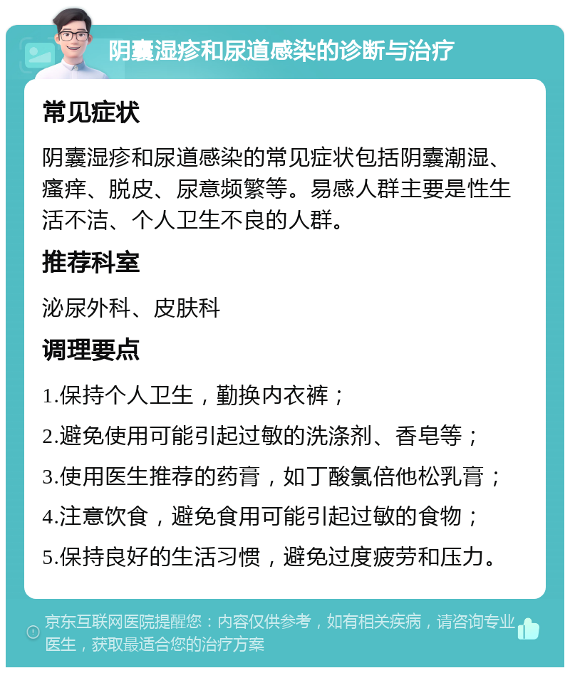 阴囊湿疹和尿道感染的诊断与治疗 常见症状 阴囊湿疹和尿道感染的常见症状包括阴囊潮湿、瘙痒、脱皮、尿意频繁等。易感人群主要是性生活不洁、个人卫生不良的人群。 推荐科室 泌尿外科、皮肤科 调理要点 1.保持个人卫生，勤换内衣裤； 2.避免使用可能引起过敏的洗涤剂、香皂等； 3.使用医生推荐的药膏，如丁酸氯倍他松乳膏； 4.注意饮食，避免食用可能引起过敏的食物； 5.保持良好的生活习惯，避免过度疲劳和压力。