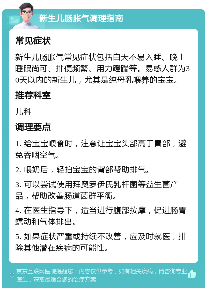 新生儿肠胀气调理指南 常见症状 新生儿肠胀气常见症状包括白天不易入睡、晚上睡眠尚可、排便频繁、用力蹬踹等。易感人群为30天以内的新生儿，尤其是纯母乳喂养的宝宝。 推荐科室 儿科 调理要点 1. 给宝宝喂食时，注意让宝宝头部高于胃部，避免吞咽空气。 2. 喂奶后，轻拍宝宝的背部帮助排气。 3. 可以尝试使用拜奥罗伊氏乳杆菌等益生菌产品，帮助改善肠道菌群平衡。 4. 在医生指导下，适当进行腹部按摩，促进肠胃蠕动和气体排出。 5. 如果症状严重或持续不改善，应及时就医，排除其他潜在疾病的可能性。