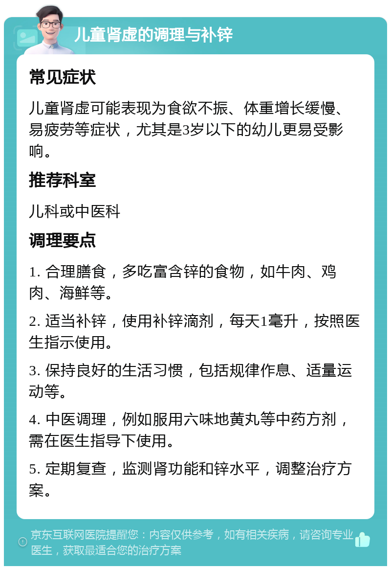 儿童肾虚的调理与补锌 常见症状 儿童肾虚可能表现为食欲不振、体重增长缓慢、易疲劳等症状，尤其是3岁以下的幼儿更易受影响。 推荐科室 儿科或中医科 调理要点 1. 合理膳食，多吃富含锌的食物，如牛肉、鸡肉、海鲜等。 2. 适当补锌，使用补锌滴剂，每天1毫升，按照医生指示使用。 3. 保持良好的生活习惯，包括规律作息、适量运动等。 4. 中医调理，例如服用六味地黄丸等中药方剂，需在医生指导下使用。 5. 定期复查，监测肾功能和锌水平，调整治疗方案。