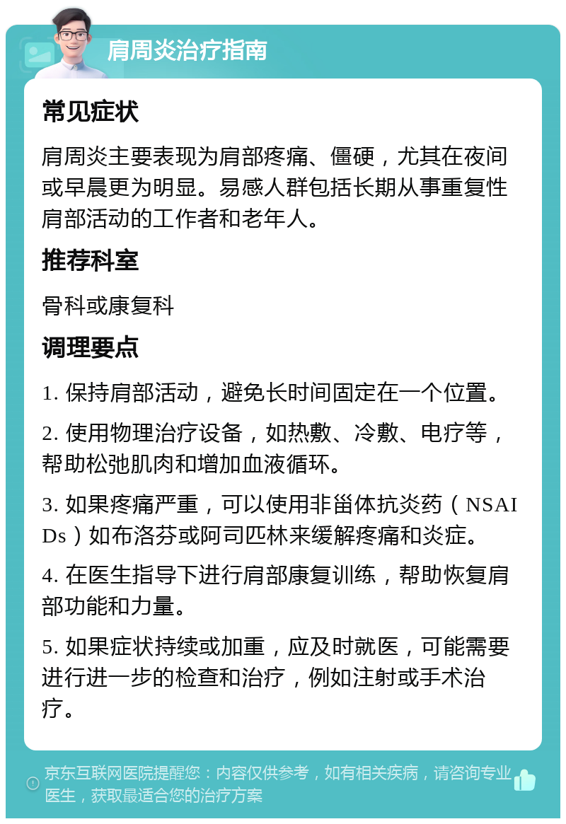 肩周炎治疗指南 常见症状 肩周炎主要表现为肩部疼痛、僵硬，尤其在夜间或早晨更为明显。易感人群包括长期从事重复性肩部活动的工作者和老年人。 推荐科室 骨科或康复科 调理要点 1. 保持肩部活动，避免长时间固定在一个位置。 2. 使用物理治疗设备，如热敷、冷敷、电疗等，帮助松弛肌肉和增加血液循环。 3. 如果疼痛严重，可以使用非甾体抗炎药（NSAIDs）如布洛芬或阿司匹林来缓解疼痛和炎症。 4. 在医生指导下进行肩部康复训练，帮助恢复肩部功能和力量。 5. 如果症状持续或加重，应及时就医，可能需要进行进一步的检查和治疗，例如注射或手术治疗。