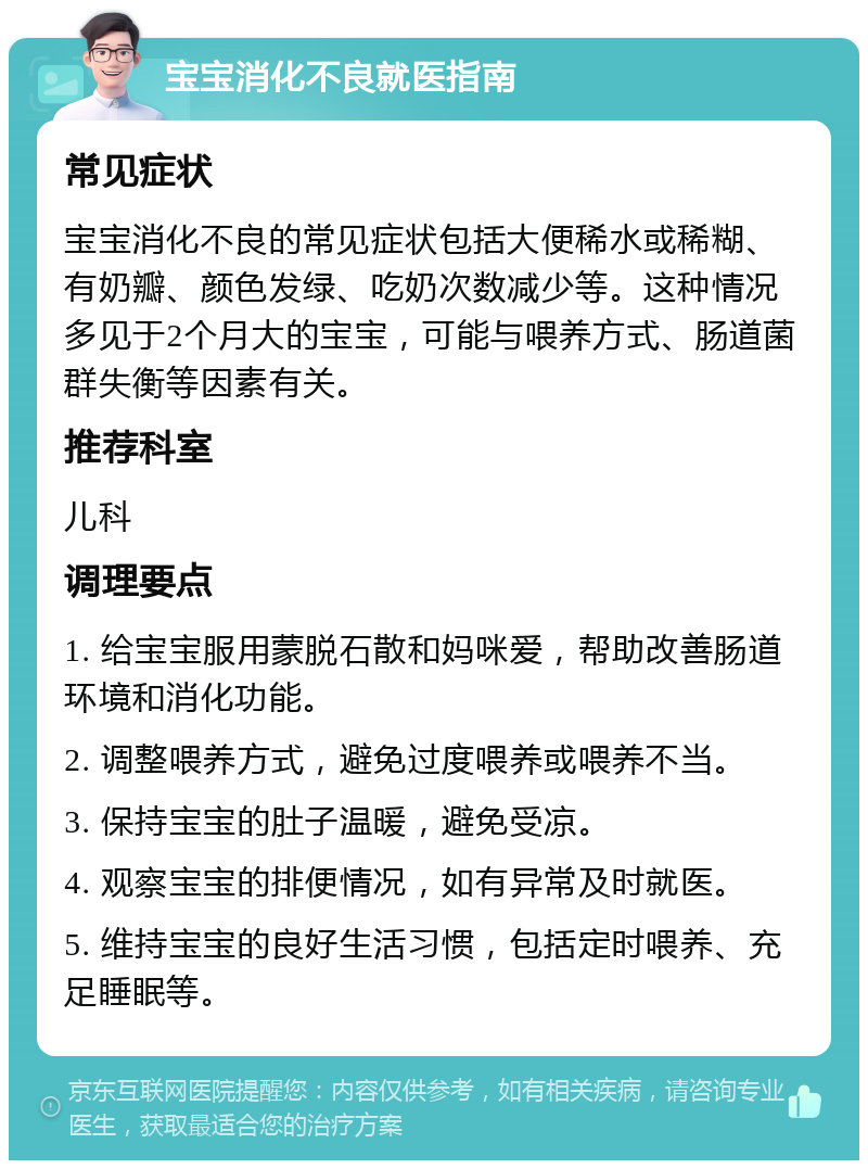 宝宝消化不良就医指南 常见症状 宝宝消化不良的常见症状包括大便稀水或稀糊、有奶瓣、颜色发绿、吃奶次数减少等。这种情况多见于2个月大的宝宝，可能与喂养方式、肠道菌群失衡等因素有关。 推荐科室 儿科 调理要点 1. 给宝宝服用蒙脱石散和妈咪爱，帮助改善肠道环境和消化功能。 2. 调整喂养方式，避免过度喂养或喂养不当。 3. 保持宝宝的肚子温暖，避免受凉。 4. 观察宝宝的排便情况，如有异常及时就医。 5. 维持宝宝的良好生活习惯，包括定时喂养、充足睡眠等。