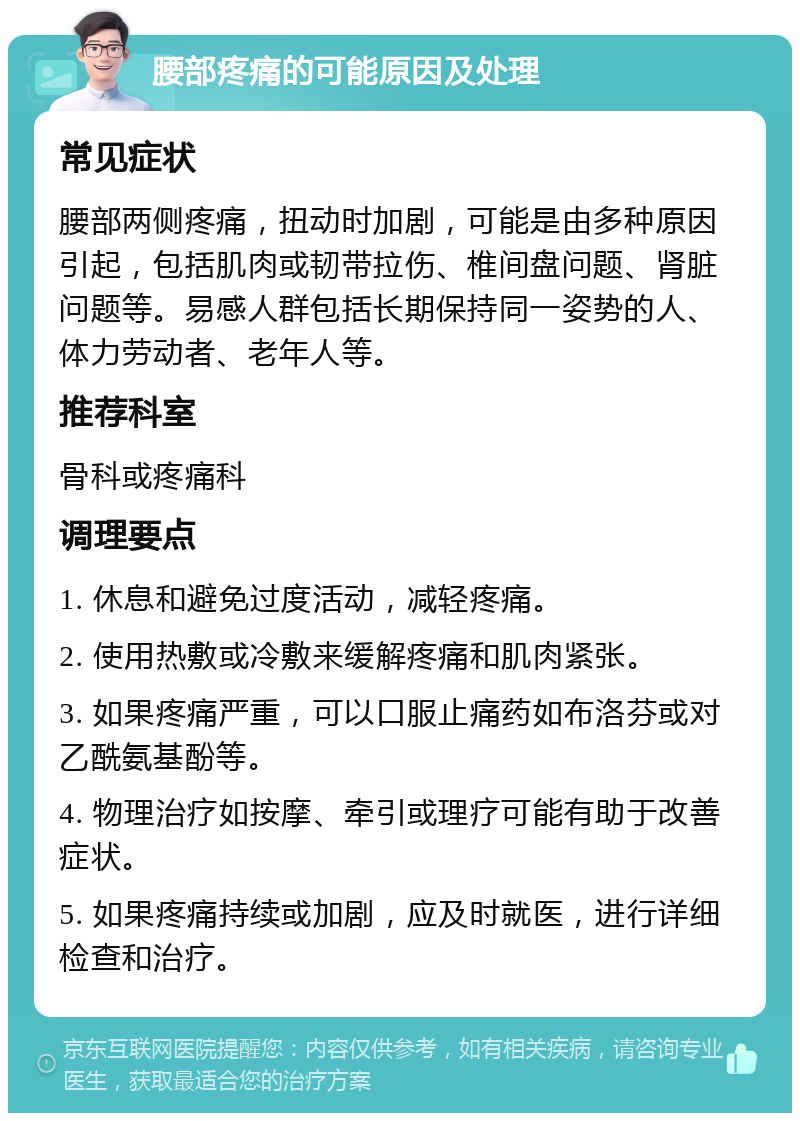 腰部疼痛的可能原因及处理 常见症状 腰部两侧疼痛，扭动时加剧，可能是由多种原因引起，包括肌肉或韧带拉伤、椎间盘问题、肾脏问题等。易感人群包括长期保持同一姿势的人、体力劳动者、老年人等。 推荐科室 骨科或疼痛科 调理要点 1. 休息和避免过度活动，减轻疼痛。 2. 使用热敷或冷敷来缓解疼痛和肌肉紧张。 3. 如果疼痛严重，可以口服止痛药如布洛芬或对乙酰氨基酚等。 4. 物理治疗如按摩、牵引或理疗可能有助于改善症状。 5. 如果疼痛持续或加剧，应及时就医，进行详细检查和治疗。