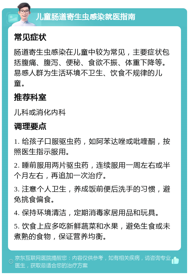 儿童肠道寄生虫感染就医指南 常见症状 肠道寄生虫感染在儿童中较为常见，主要症状包括腹痛、腹泻、便秘、食欲不振、体重下降等。易感人群为生活环境不卫生、饮食不规律的儿童。 推荐科室 儿科或消化内科 调理要点 1. 给孩子口服驱虫药，如阿苯达唑或吡喹酮，按照医生指示服用。 2. 睡前服用两片驱虫药，连续服用一周左右或半个月左右，再追加一次治疗。 3. 注意个人卫生，养成饭前便后洗手的习惯，避免挑食偏食。 4. 保持环境清洁，定期消毒家居用品和玩具。 5. 饮食上应多吃新鲜蔬菜和水果，避免生食或未煮熟的食物，保证营养均衡。