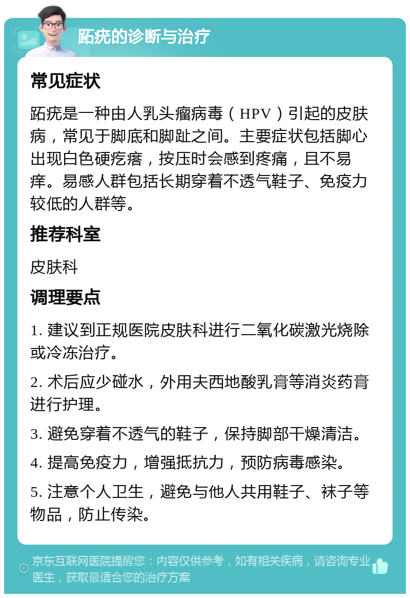 跖疣的诊断与治疗 常见症状 跖疣是一种由人乳头瘤病毒（HPV）引起的皮肤病，常见于脚底和脚趾之间。主要症状包括脚心出现白色硬疙瘩，按压时会感到疼痛，且不易痒。易感人群包括长期穿着不透气鞋子、免疫力较低的人群等。 推荐科室 皮肤科 调理要点 1. 建议到正规医院皮肤科进行二氧化碳激光烧除或冷冻治疗。 2. 术后应少碰水，外用夫西地酸乳膏等消炎药膏进行护理。 3. 避免穿着不透气的鞋子，保持脚部干燥清洁。 4. 提高免疫力，增强抵抗力，预防病毒感染。 5. 注意个人卫生，避免与他人共用鞋子、袜子等物品，防止传染。