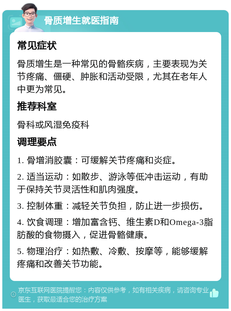 骨质增生就医指南 常见症状 骨质增生是一种常见的骨骼疾病，主要表现为关节疼痛、僵硬、肿胀和活动受限，尤其在老年人中更为常见。 推荐科室 骨科或风湿免疫科 调理要点 1. 骨增消胶囊：可缓解关节疼痛和炎症。 2. 适当运动：如散步、游泳等低冲击运动，有助于保持关节灵活性和肌肉强度。 3. 控制体重：减轻关节负担，防止进一步损伤。 4. 饮食调理：增加富含钙、维生素D和Omega-3脂肪酸的食物摄入，促进骨骼健康。 5. 物理治疗：如热敷、冷敷、按摩等，能够缓解疼痛和改善关节功能。