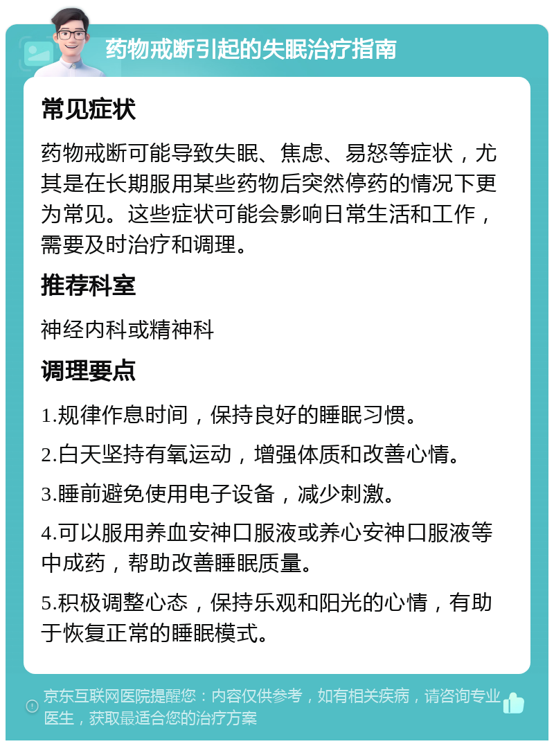 药物戒断引起的失眠治疗指南 常见症状 药物戒断可能导致失眠、焦虑、易怒等症状，尤其是在长期服用某些药物后突然停药的情况下更为常见。这些症状可能会影响日常生活和工作，需要及时治疗和调理。 推荐科室 神经内科或精神科 调理要点 1.规律作息时间，保持良好的睡眠习惯。 2.白天坚持有氧运动，增强体质和改善心情。 3.睡前避免使用电子设备，减少刺激。 4.可以服用养血安神口服液或养心安神口服液等中成药，帮助改善睡眠质量。 5.积极调整心态，保持乐观和阳光的心情，有助于恢复正常的睡眠模式。