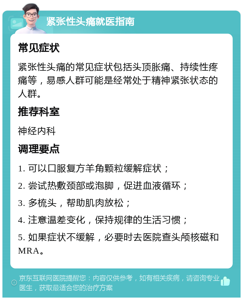 紧张性头痛就医指南 常见症状 紧张性头痛的常见症状包括头顶胀痛、持续性疼痛等，易感人群可能是经常处于精神紧张状态的人群。 推荐科室 神经内科 调理要点 1. 可以口服复方羊角颗粒缓解症状； 2. 尝试热敷颈部或泡脚，促进血液循环； 3. 多梳头，帮助肌肉放松； 4. 注意温差变化，保持规律的生活习惯； 5. 如果症状不缓解，必要时去医院查头颅核磁和MRA。