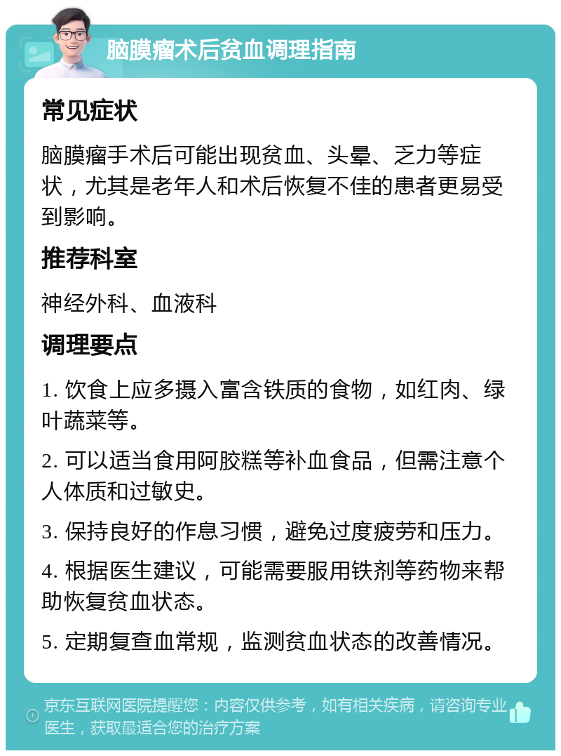 脑膜瘤术后贫血调理指南 常见症状 脑膜瘤手术后可能出现贫血、头晕、乏力等症状，尤其是老年人和术后恢复不佳的患者更易受到影响。 推荐科室 神经外科、血液科 调理要点 1. 饮食上应多摄入富含铁质的食物，如红肉、绿叶蔬菜等。 2. 可以适当食用阿胶糕等补血食品，但需注意个人体质和过敏史。 3. 保持良好的作息习惯，避免过度疲劳和压力。 4. 根据医生建议，可能需要服用铁剂等药物来帮助恢复贫血状态。 5. 定期复查血常规，监测贫血状态的改善情况。