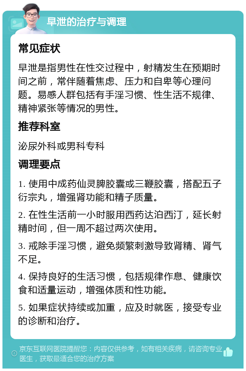 早泄的治疗与调理 常见症状 早泄是指男性在性交过程中，射精发生在预期时间之前，常伴随着焦虑、压力和自卑等心理问题。易感人群包括有手淫习惯、性生活不规律、精神紧张等情况的男性。 推荐科室 泌尿外科或男科专科 调理要点 1. 使用中成药仙灵脾胶囊或三鞭胶囊，搭配五子衍宗丸，增强肾功能和精子质量。 2. 在性生活前一小时服用西药达泊西汀，延长射精时间，但一周不超过两次使用。 3. 戒除手淫习惯，避免频繁刺激导致肾精、肾气不足。 4. 保持良好的生活习惯，包括规律作息、健康饮食和适量运动，增强体质和性功能。 5. 如果症状持续或加重，应及时就医，接受专业的诊断和治疗。