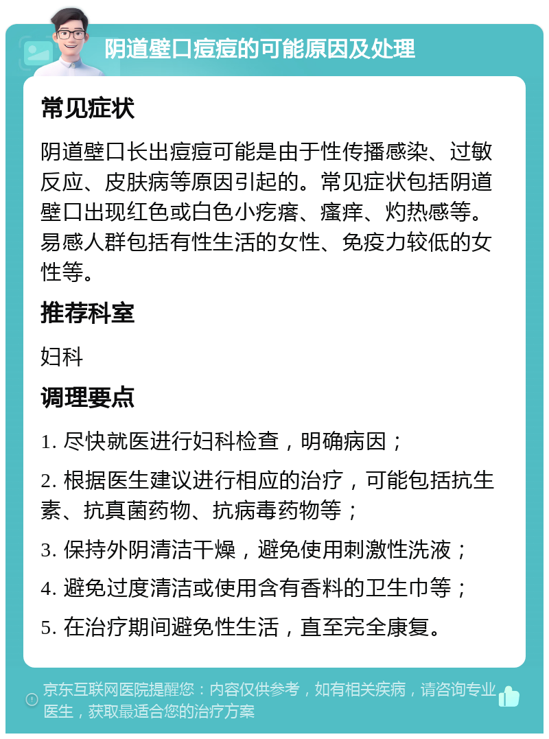 阴道壁口痘痘的可能原因及处理 常见症状 阴道壁口长出痘痘可能是由于性传播感染、过敏反应、皮肤病等原因引起的。常见症状包括阴道壁口出现红色或白色小疙瘩、瘙痒、灼热感等。易感人群包括有性生活的女性、免疫力较低的女性等。 推荐科室 妇科 调理要点 1. 尽快就医进行妇科检查，明确病因； 2. 根据医生建议进行相应的治疗，可能包括抗生素、抗真菌药物、抗病毒药物等； 3. 保持外阴清洁干燥，避免使用刺激性洗液； 4. 避免过度清洁或使用含有香料的卫生巾等； 5. 在治疗期间避免性生活，直至完全康复。