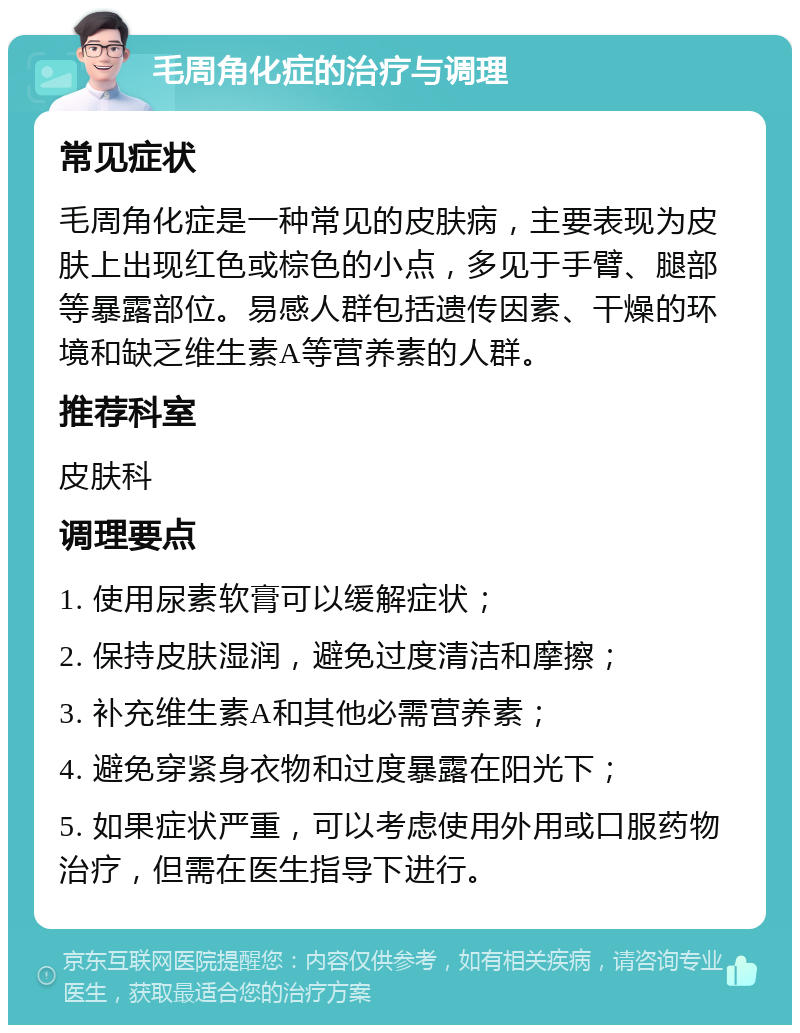 毛周角化症的治疗与调理 常见症状 毛周角化症是一种常见的皮肤病，主要表现为皮肤上出现红色或棕色的小点，多见于手臂、腿部等暴露部位。易感人群包括遗传因素、干燥的环境和缺乏维生素A等营养素的人群。 推荐科室 皮肤科 调理要点 1. 使用尿素软膏可以缓解症状； 2. 保持皮肤湿润，避免过度清洁和摩擦； 3. 补充维生素A和其他必需营养素； 4. 避免穿紧身衣物和过度暴露在阳光下； 5. 如果症状严重，可以考虑使用外用或口服药物治疗，但需在医生指导下进行。