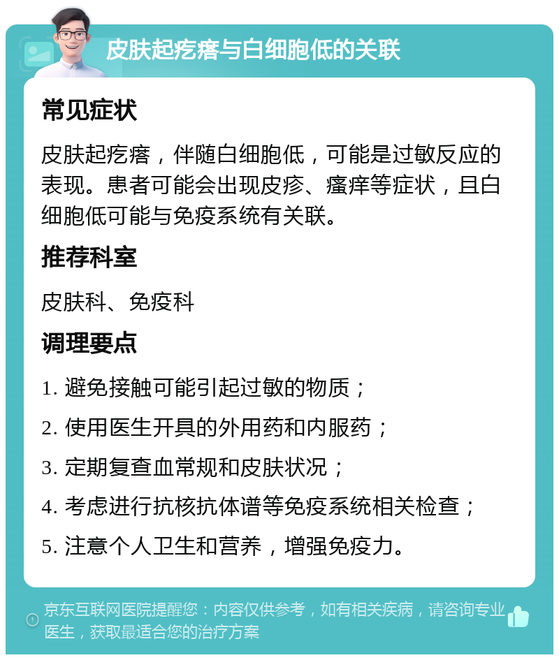 皮肤起疙瘩与白细胞低的关联 常见症状 皮肤起疙瘩，伴随白细胞低，可能是过敏反应的表现。患者可能会出现皮疹、瘙痒等症状，且白细胞低可能与免疫系统有关联。 推荐科室 皮肤科、免疫科 调理要点 1. 避免接触可能引起过敏的物质； 2. 使用医生开具的外用药和内服药； 3. 定期复查血常规和皮肤状况； 4. 考虑进行抗核抗体谱等免疫系统相关检查； 5. 注意个人卫生和营养，增强免疫力。