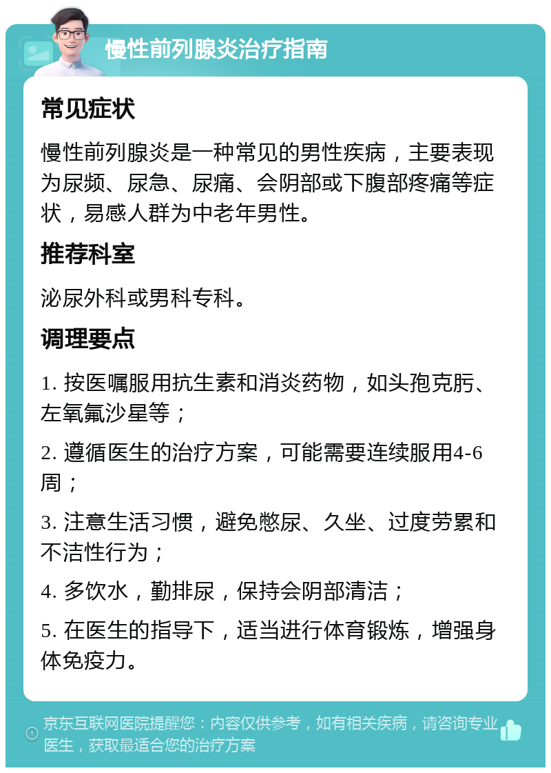 慢性前列腺炎治疗指南 常见症状 慢性前列腺炎是一种常见的男性疾病，主要表现为尿频、尿急、尿痛、会阴部或下腹部疼痛等症状，易感人群为中老年男性。 推荐科室 泌尿外科或男科专科。 调理要点 1. 按医嘱服用抗生素和消炎药物，如头孢克肟、左氧氟沙星等； 2. 遵循医生的治疗方案，可能需要连续服用4-6周； 3. 注意生活习惯，避免憋尿、久坐、过度劳累和不洁性行为； 4. 多饮水，勤排尿，保持会阴部清洁； 5. 在医生的指导下，适当进行体育锻炼，增强身体免疫力。