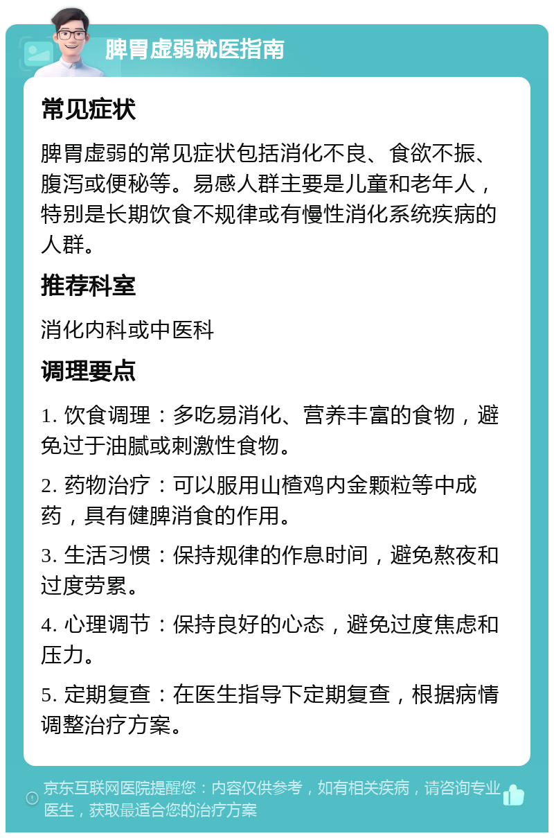 脾胃虚弱就医指南 常见症状 脾胃虚弱的常见症状包括消化不良、食欲不振、腹泻或便秘等。易感人群主要是儿童和老年人，特别是长期饮食不规律或有慢性消化系统疾病的人群。 推荐科室 消化内科或中医科 调理要点 1. 饮食调理：多吃易消化、营养丰富的食物，避免过于油腻或刺激性食物。 2. 药物治疗：可以服用山楂鸡内金颗粒等中成药，具有健脾消食的作用。 3. 生活习惯：保持规律的作息时间，避免熬夜和过度劳累。 4. 心理调节：保持良好的心态，避免过度焦虑和压力。 5. 定期复查：在医生指导下定期复查，根据病情调整治疗方案。