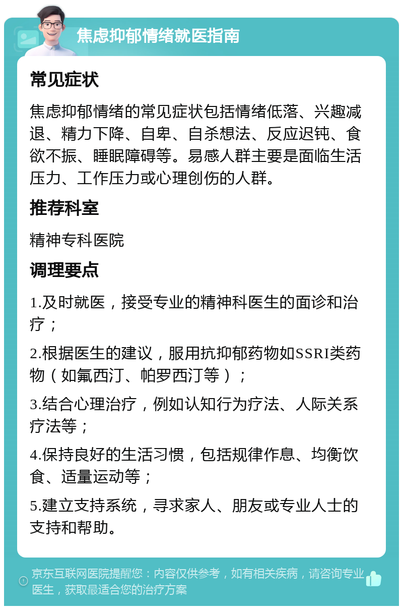 焦虑抑郁情绪就医指南 常见症状 焦虑抑郁情绪的常见症状包括情绪低落、兴趣减退、精力下降、自卑、自杀想法、反应迟钝、食欲不振、睡眠障碍等。易感人群主要是面临生活压力、工作压力或心理创伤的人群。 推荐科室 精神专科医院 调理要点 1.及时就医，接受专业的精神科医生的面诊和治疗； 2.根据医生的建议，服用抗抑郁药物如SSRI类药物（如氟西汀、帕罗西汀等）； 3.结合心理治疗，例如认知行为疗法、人际关系疗法等； 4.保持良好的生活习惯，包括规律作息、均衡饮食、适量运动等； 5.建立支持系统，寻求家人、朋友或专业人士的支持和帮助。