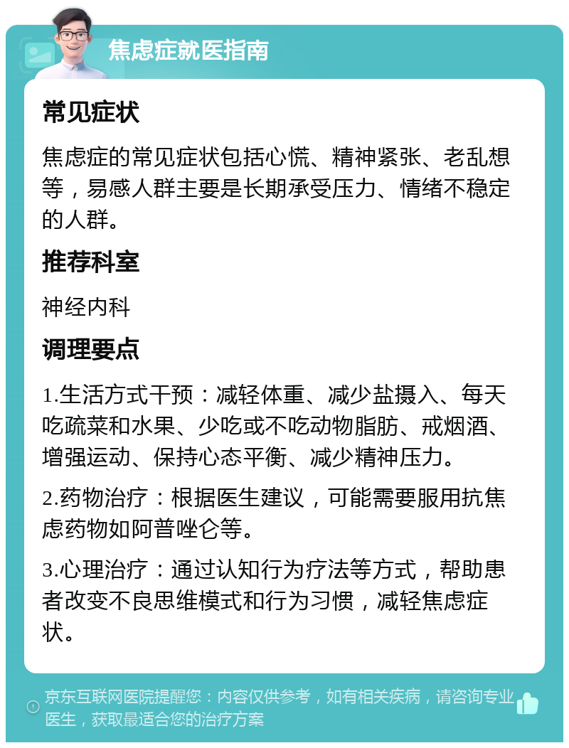 焦虑症就医指南 常见症状 焦虑症的常见症状包括心慌、精神紧张、老乱想等，易感人群主要是长期承受压力、情绪不稳定的人群。 推荐科室 神经内科 调理要点 1.生活方式干预：减轻体重、减少盐摄入、每天吃疏菜和水果、少吃或不吃动物脂肪、戒烟酒、增强运动、保持心态平衡、减少精神压力。 2.药物治疗：根据医生建议，可能需要服用抗焦虑药物如阿普唑仑等。 3.心理治疗：通过认知行为疗法等方式，帮助患者改变不良思维模式和行为习惯，减轻焦虑症状。