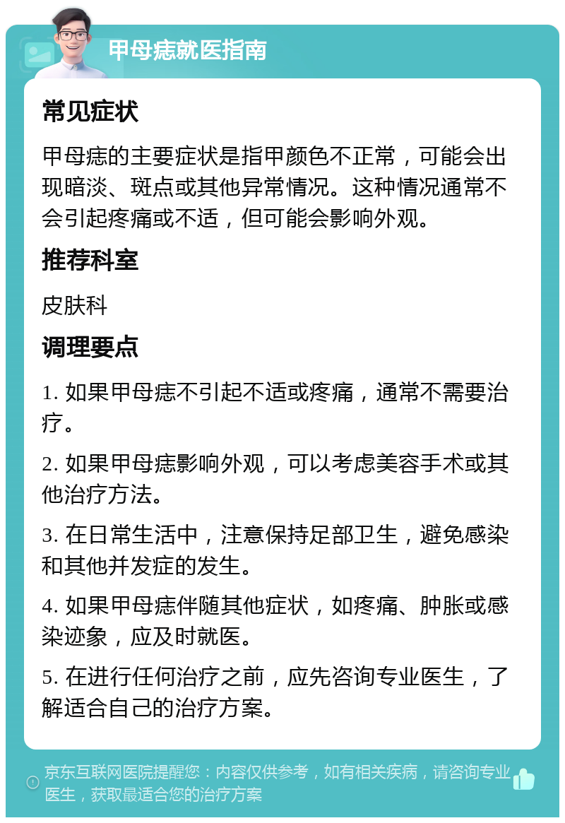 甲母痣就医指南 常见症状 甲母痣的主要症状是指甲颜色不正常，可能会出现暗淡、斑点或其他异常情况。这种情况通常不会引起疼痛或不适，但可能会影响外观。 推荐科室 皮肤科 调理要点 1. 如果甲母痣不引起不适或疼痛，通常不需要治疗。 2. 如果甲母痣影响外观，可以考虑美容手术或其他治疗方法。 3. 在日常生活中，注意保持足部卫生，避免感染和其他并发症的发生。 4. 如果甲母痣伴随其他症状，如疼痛、肿胀或感染迹象，应及时就医。 5. 在进行任何治疗之前，应先咨询专业医生，了解适合自己的治疗方案。