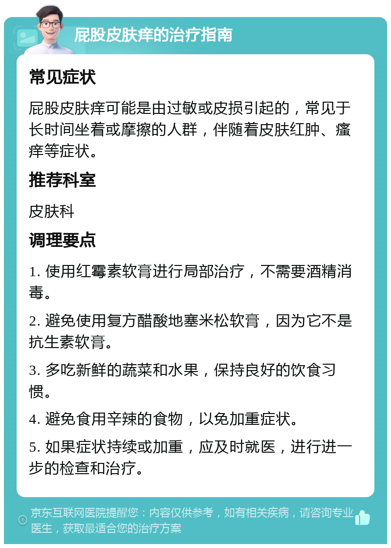 屁股皮肤痒的治疗指南 常见症状 屁股皮肤痒可能是由过敏或皮损引起的，常见于长时间坐着或摩擦的人群，伴随着皮肤红肿、瘙痒等症状。 推荐科室 皮肤科 调理要点 1. 使用红霉素软膏进行局部治疗，不需要酒精消毒。 2. 避免使用复方醋酸地塞米松软膏，因为它不是抗生素软膏。 3. 多吃新鲜的蔬菜和水果，保持良好的饮食习惯。 4. 避免食用辛辣的食物，以免加重症状。 5. 如果症状持续或加重，应及时就医，进行进一步的检查和治疗。