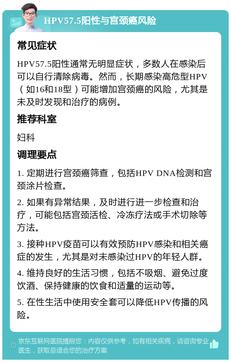 HPV57.5阳性与宫颈癌风险 常见症状 HPV57.5阳性通常无明显症状，多数人在感染后可以自行清除病毒。然而，长期感染高危型HPV（如16和18型）可能增加宫颈癌的风险，尤其是未及时发现和治疗的病例。 推荐科室 妇科 调理要点 1. 定期进行宫颈癌筛查，包括HPV DNA检测和宫颈涂片检查。 2. 如果有异常结果，及时进行进一步检查和治疗，可能包括宫颈活检、冷冻疗法或手术切除等方法。 3. 接种HPV疫苗可以有效预防HPV感染和相关癌症的发生，尤其是对未感染过HPV的年轻人群。 4. 维持良好的生活习惯，包括不吸烟、避免过度饮酒、保持健康的饮食和适量的运动等。 5. 在性生活中使用安全套可以降低HPV传播的风险。