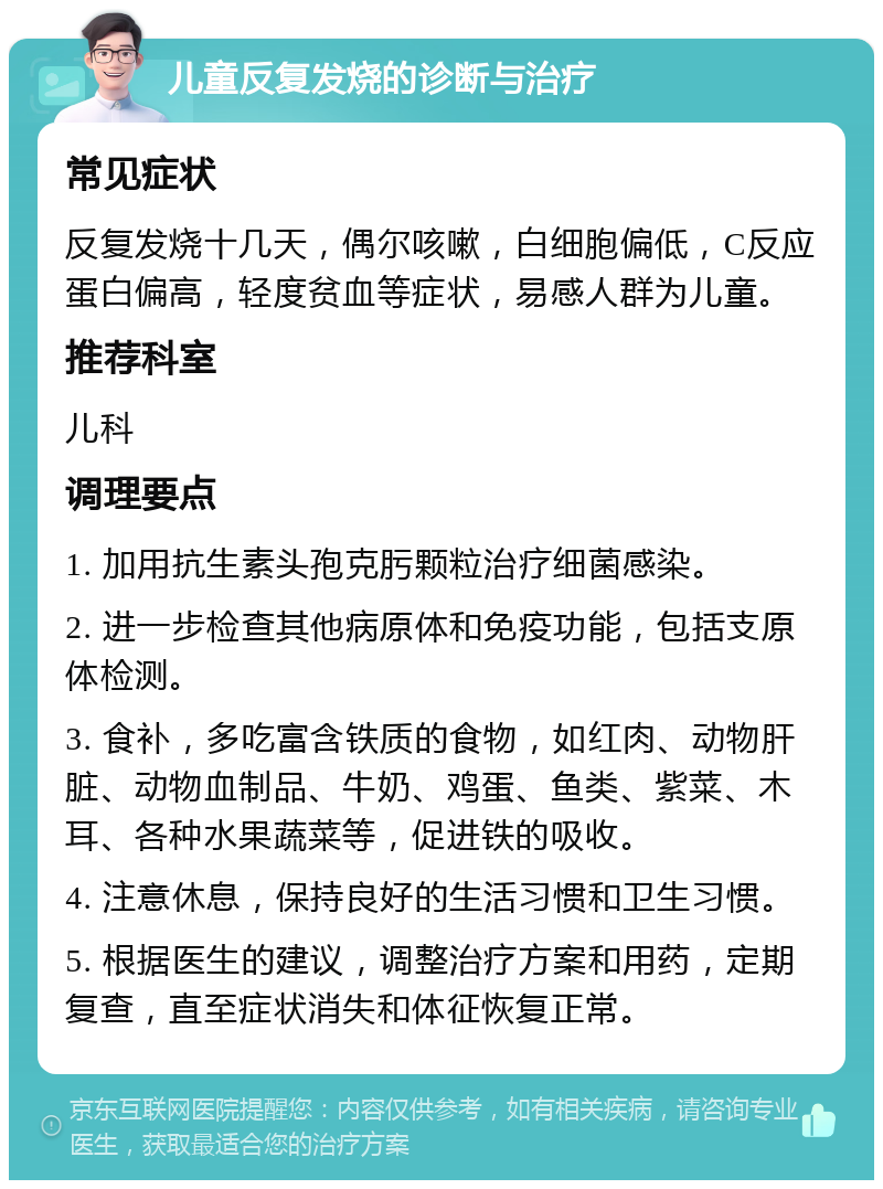 儿童反复发烧的诊断与治疗 常见症状 反复发烧十几天，偶尔咳嗽，白细胞偏低，C反应蛋白偏高，轻度贫血等症状，易感人群为儿童。 推荐科室 儿科 调理要点 1. 加用抗生素头孢克肟颗粒治疗细菌感染。 2. 进一步检查其他病原体和免疫功能，包括支原体检测。 3. 食补，多吃富含铁质的食物，如红肉、动物肝脏、动物血制品、牛奶、鸡蛋、鱼类、紫菜、木耳、各种水果蔬菜等，促进铁的吸收。 4. 注意休息，保持良好的生活习惯和卫生习惯。 5. 根据医生的建议，调整治疗方案和用药，定期复查，直至症状消失和体征恢复正常。