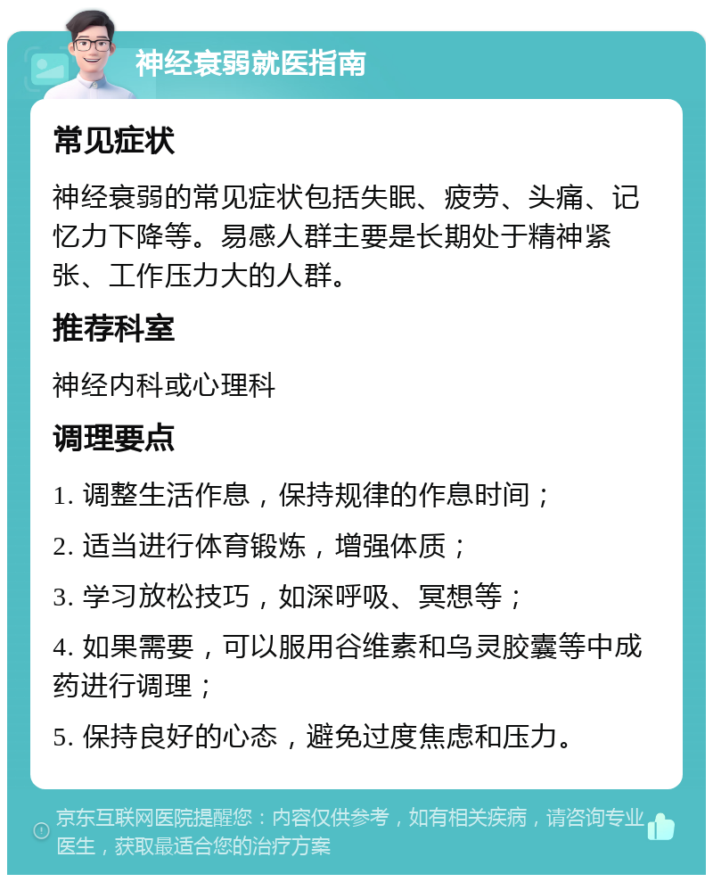 神经衰弱就医指南 常见症状 神经衰弱的常见症状包括失眠、疲劳、头痛、记忆力下降等。易感人群主要是长期处于精神紧张、工作压力大的人群。 推荐科室 神经内科或心理科 调理要点 1. 调整生活作息，保持规律的作息时间； 2. 适当进行体育锻炼，增强体质； 3. 学习放松技巧，如深呼吸、冥想等； 4. 如果需要，可以服用谷维素和乌灵胶囊等中成药进行调理； 5. 保持良好的心态，避免过度焦虑和压力。