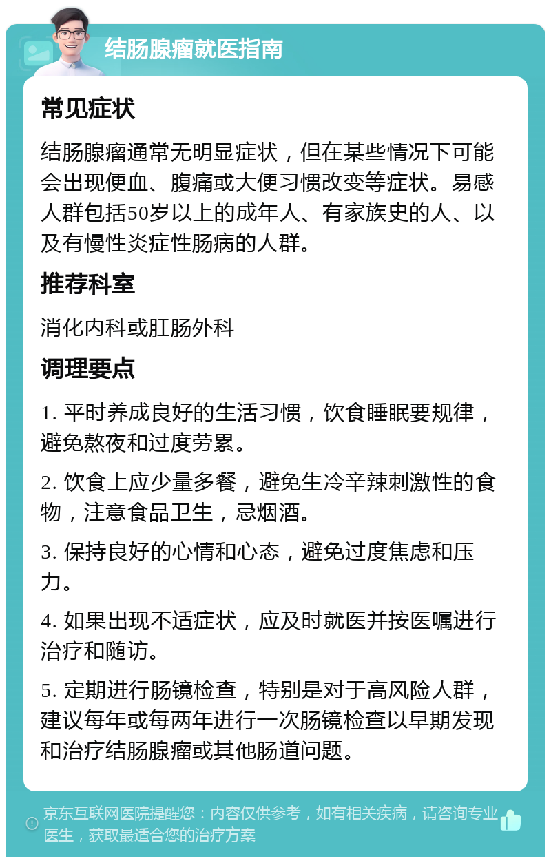 结肠腺瘤就医指南 常见症状 结肠腺瘤通常无明显症状，但在某些情况下可能会出现便血、腹痛或大便习惯改变等症状。易感人群包括50岁以上的成年人、有家族史的人、以及有慢性炎症性肠病的人群。 推荐科室 消化内科或肛肠外科 调理要点 1. 平时养成良好的生活习惯，饮食睡眠要规律，避免熬夜和过度劳累。 2. 饮食上应少量多餐，避免生冷辛辣刺激性的食物，注意食品卫生，忌烟酒。 3. 保持良好的心情和心态，避免过度焦虑和压力。 4. 如果出现不适症状，应及时就医并按医嘱进行治疗和随访。 5. 定期进行肠镜检查，特别是对于高风险人群，建议每年或每两年进行一次肠镜检查以早期发现和治疗结肠腺瘤或其他肠道问题。