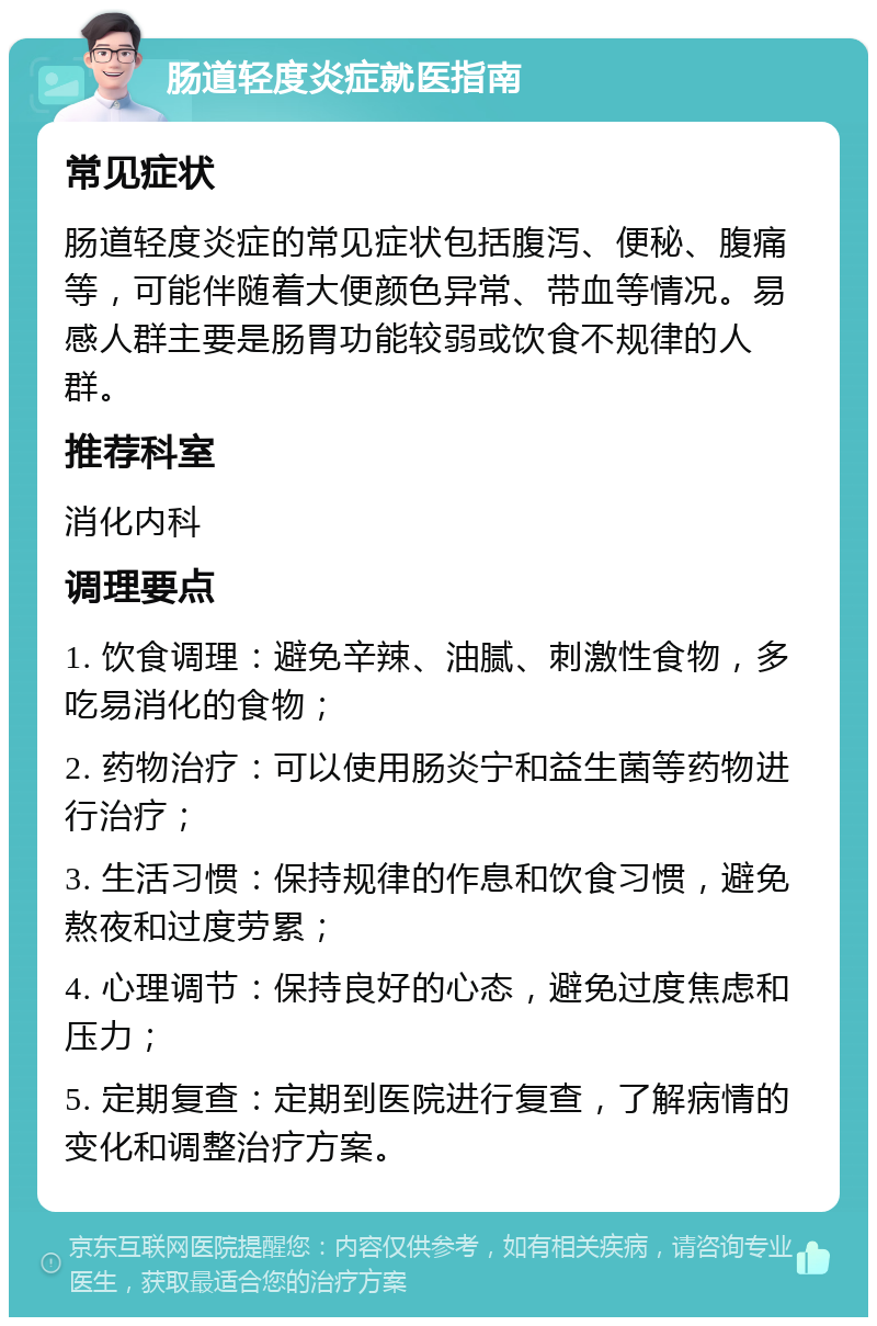 肠道轻度炎症就医指南 常见症状 肠道轻度炎症的常见症状包括腹泻、便秘、腹痛等，可能伴随着大便颜色异常、带血等情况。易感人群主要是肠胃功能较弱或饮食不规律的人群。 推荐科室 消化内科 调理要点 1. 饮食调理：避免辛辣、油腻、刺激性食物，多吃易消化的食物； 2. 药物治疗：可以使用肠炎宁和益生菌等药物进行治疗； 3. 生活习惯：保持规律的作息和饮食习惯，避免熬夜和过度劳累； 4. 心理调节：保持良好的心态，避免过度焦虑和压力； 5. 定期复查：定期到医院进行复查，了解病情的变化和调整治疗方案。