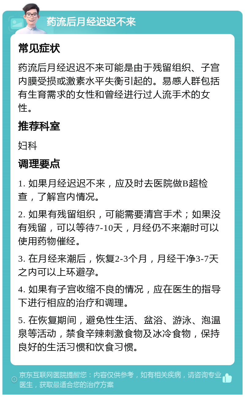 药流后月经迟迟不来 常见症状 药流后月经迟迟不来可能是由于残留组织、子宫内膜受损或激素水平失衡引起的。易感人群包括有生育需求的女性和曾经进行过人流手术的女性。 推荐科室 妇科 调理要点 1. 如果月经迟迟不来，应及时去医院做B超检查，了解宫内情况。 2. 如果有残留组织，可能需要清宫手术；如果没有残留，可以等待7-10天，月经仍不来潮时可以使用药物催经。 3. 在月经来潮后，恢复2-3个月，月经干净3-7天之内可以上环避孕。 4. 如果有子宫收缩不良的情况，应在医生的指导下进行相应的治疗和调理。 5. 在恢复期间，避免性生活、盆浴、游泳、泡温泉等活动，禁食辛辣刺激食物及冰冷食物，保持良好的生活习惯和饮食习惯。