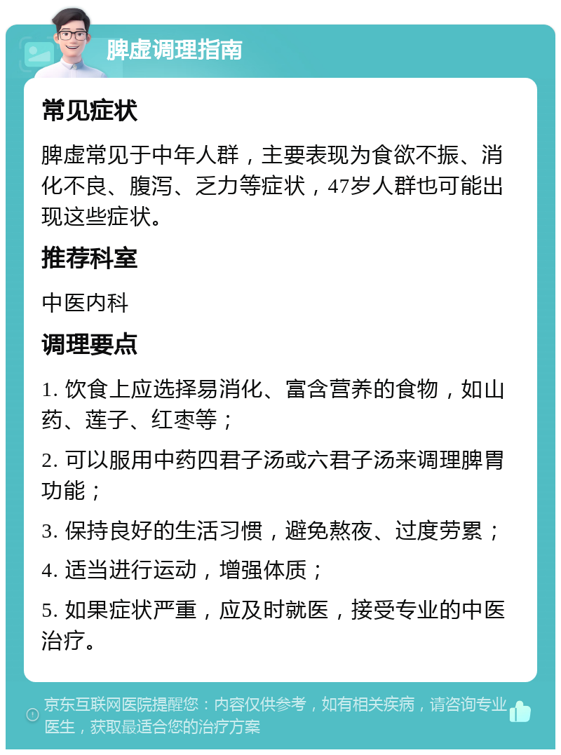 脾虚调理指南 常见症状 脾虚常见于中年人群，主要表现为食欲不振、消化不良、腹泻、乏力等症状，47岁人群也可能出现这些症状。 推荐科室 中医内科 调理要点 1. 饮食上应选择易消化、富含营养的食物，如山药、莲子、红枣等； 2. 可以服用中药四君子汤或六君子汤来调理脾胃功能； 3. 保持良好的生活习惯，避免熬夜、过度劳累； 4. 适当进行运动，增强体质； 5. 如果症状严重，应及时就医，接受专业的中医治疗。