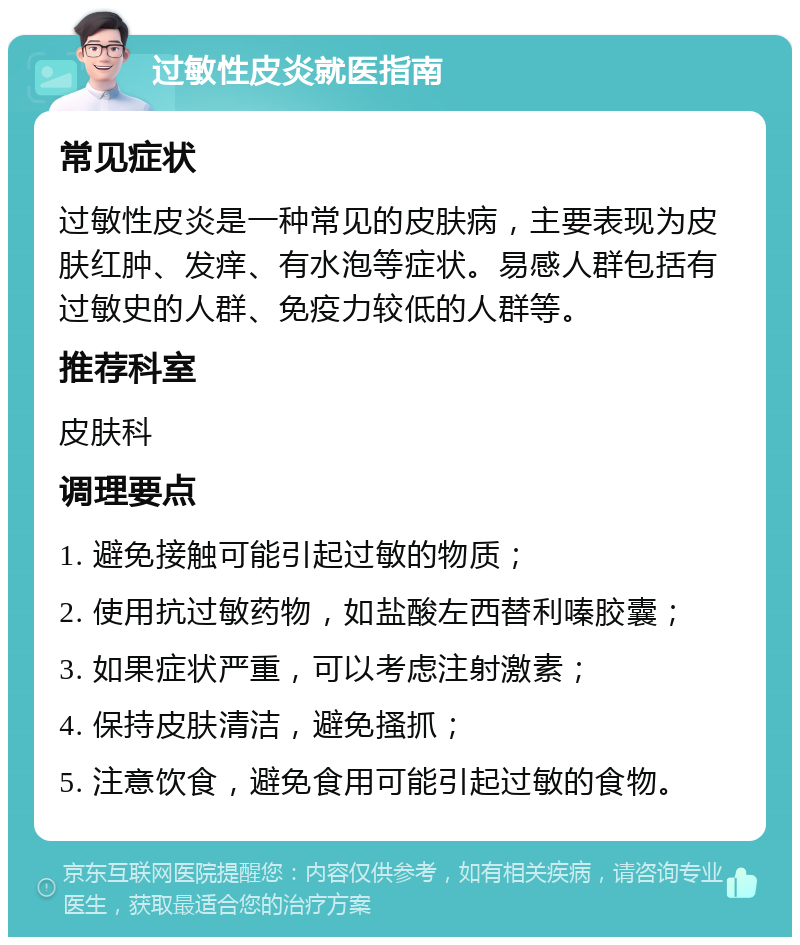 过敏性皮炎就医指南 常见症状 过敏性皮炎是一种常见的皮肤病，主要表现为皮肤红肿、发痒、有水泡等症状。易感人群包括有过敏史的人群、免疫力较低的人群等。 推荐科室 皮肤科 调理要点 1. 避免接触可能引起过敏的物质； 2. 使用抗过敏药物，如盐酸左西替利嗪胶囊； 3. 如果症状严重，可以考虑注射激素； 4. 保持皮肤清洁，避免搔抓； 5. 注意饮食，避免食用可能引起过敏的食物。