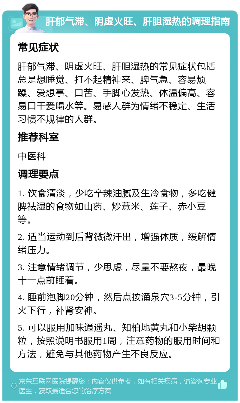 肝郁气滞、阴虚火旺、肝胆湿热的调理指南 常见症状 肝郁气滞、阴虚火旺、肝胆湿热的常见症状包括总是想睡觉、打不起精神来、脾气急、容易烦躁、爱想事、口苦、手脚心发热、体温偏高、容易口干爱喝水等。易感人群为情绪不稳定、生活习惯不规律的人群。 推荐科室 中医科 调理要点 1. 饮食清淡，少吃辛辣油腻及生冷食物，多吃健脾祛湿的食物如山药、炒薏米、莲子、赤小豆等。 2. 适当运动到后背微微汗出，增强体质，缓解情绪压力。 3. 注意情绪调节，少思虑，尽量不要熬夜，最晚十一点前睡着。 4. 睡前泡脚20分钟，然后点按涌泉穴3-5分钟，引火下行，补肾安神。 5. 可以服用加味逍遥丸、知柏地黄丸和小柴胡颗粒，按照说明书服用1周，注意药物的服用时间和方法，避免与其他药物产生不良反应。