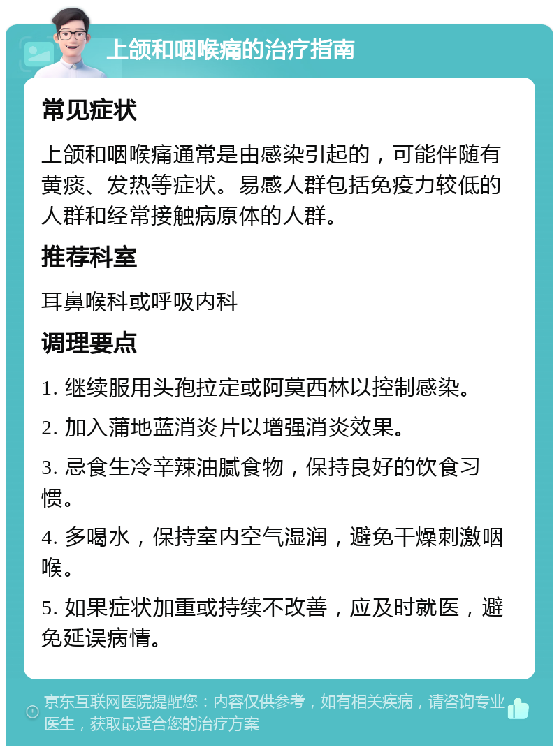 上颌和咽喉痛的治疗指南 常见症状 上颌和咽喉痛通常是由感染引起的，可能伴随有黄痰、发热等症状。易感人群包括免疫力较低的人群和经常接触病原体的人群。 推荐科室 耳鼻喉科或呼吸内科 调理要点 1. 继续服用头孢拉定或阿莫西林以控制感染。 2. 加入蒲地蓝消炎片以增强消炎效果。 3. 忌食生冷辛辣油腻食物，保持良好的饮食习惯。 4. 多喝水，保持室内空气湿润，避免干燥刺激咽喉。 5. 如果症状加重或持续不改善，应及时就医，避免延误病情。