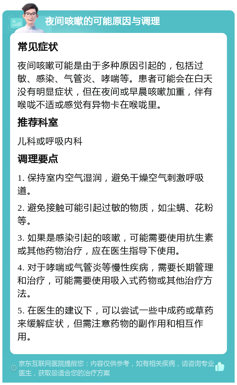 夜间咳嗽的可能原因与调理 常见症状 夜间咳嗽可能是由于多种原因引起的，包括过敏、感染、气管炎、哮喘等。患者可能会在白天没有明显症状，但在夜间或早晨咳嗽加重，伴有喉咙不适或感觉有异物卡在喉咙里。 推荐科室 儿科或呼吸内科 调理要点 1. 保持室内空气湿润，避免干燥空气刺激呼吸道。 2. 避免接触可能引起过敏的物质，如尘螨、花粉等。 3. 如果是感染引起的咳嗽，可能需要使用抗生素或其他药物治疗，应在医生指导下使用。 4. 对于哮喘或气管炎等慢性疾病，需要长期管理和治疗，可能需要使用吸入式药物或其他治疗方法。 5. 在医生的建议下，可以尝试一些中成药或草药来缓解症状，但需注意药物的副作用和相互作用。