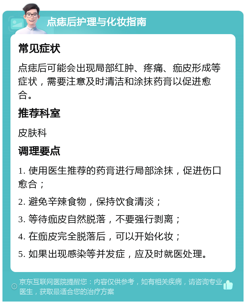 点痣后护理与化妆指南 常见症状 点痣后可能会出现局部红肿、疼痛、痂皮形成等症状，需要注意及时清洁和涂抹药膏以促进愈合。 推荐科室 皮肤科 调理要点 1. 使用医生推荐的药膏进行局部涂抹，促进伤口愈合； 2. 避免辛辣食物，保持饮食清淡； 3. 等待痂皮自然脱落，不要强行剥离； 4. 在痂皮完全脱落后，可以开始化妆； 5. 如果出现感染等并发症，应及时就医处理。