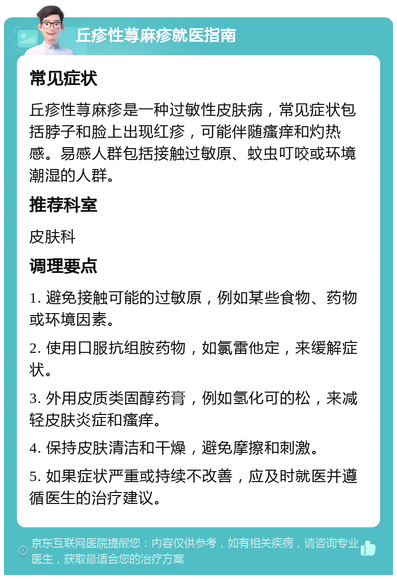 丘疹性荨麻疹就医指南 常见症状 丘疹性荨麻疹是一种过敏性皮肤病，常见症状包括脖子和脸上出现红疹，可能伴随瘙痒和灼热感。易感人群包括接触过敏原、蚊虫叮咬或环境潮湿的人群。 推荐科室 皮肤科 调理要点 1. 避免接触可能的过敏原，例如某些食物、药物或环境因素。 2. 使用口服抗组胺药物，如氯雷他定，来缓解症状。 3. 外用皮质类固醇药膏，例如氢化可的松，来减轻皮肤炎症和瘙痒。 4. 保持皮肤清洁和干燥，避免摩擦和刺激。 5. 如果症状严重或持续不改善，应及时就医并遵循医生的治疗建议。