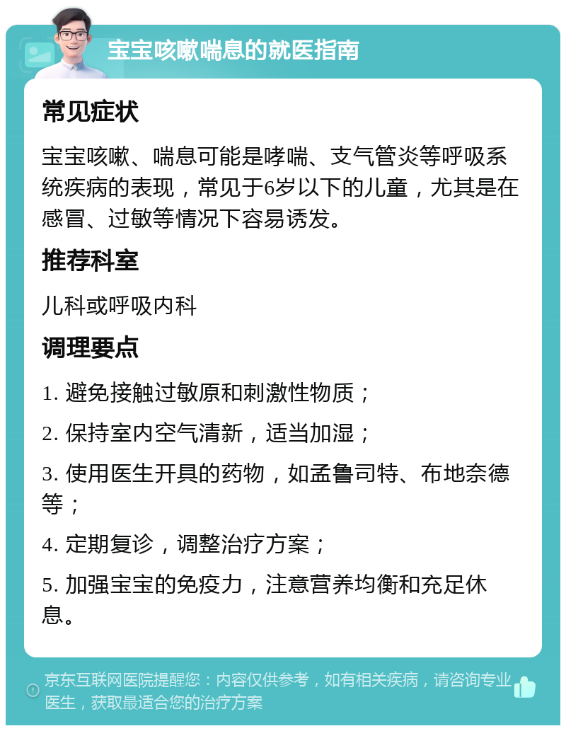 宝宝咳嗽喘息的就医指南 常见症状 宝宝咳嗽、喘息可能是哮喘、支气管炎等呼吸系统疾病的表现，常见于6岁以下的儿童，尤其是在感冒、过敏等情况下容易诱发。 推荐科室 儿科或呼吸内科 调理要点 1. 避免接触过敏原和刺激性物质； 2. 保持室内空气清新，适当加湿； 3. 使用医生开具的药物，如孟鲁司特、布地奈德等； 4. 定期复诊，调整治疗方案； 5. 加强宝宝的免疫力，注意营养均衡和充足休息。