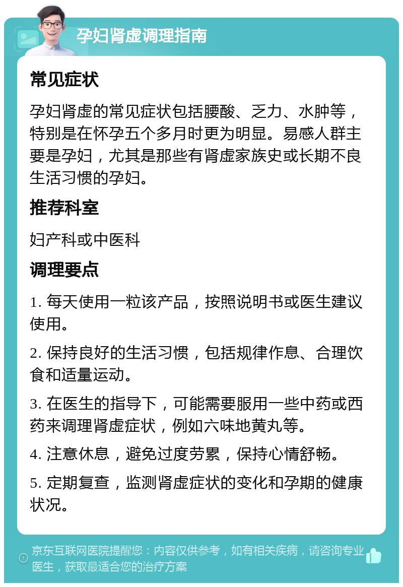 孕妇肾虚调理指南 常见症状 孕妇肾虚的常见症状包括腰酸、乏力、水肿等，特别是在怀孕五个多月时更为明显。易感人群主要是孕妇，尤其是那些有肾虚家族史或长期不良生活习惯的孕妇。 推荐科室 妇产科或中医科 调理要点 1. 每天使用一粒该产品，按照说明书或医生建议使用。 2. 保持良好的生活习惯，包括规律作息、合理饮食和适量运动。 3. 在医生的指导下，可能需要服用一些中药或西药来调理肾虚症状，例如六味地黄丸等。 4. 注意休息，避免过度劳累，保持心情舒畅。 5. 定期复查，监测肾虚症状的变化和孕期的健康状况。