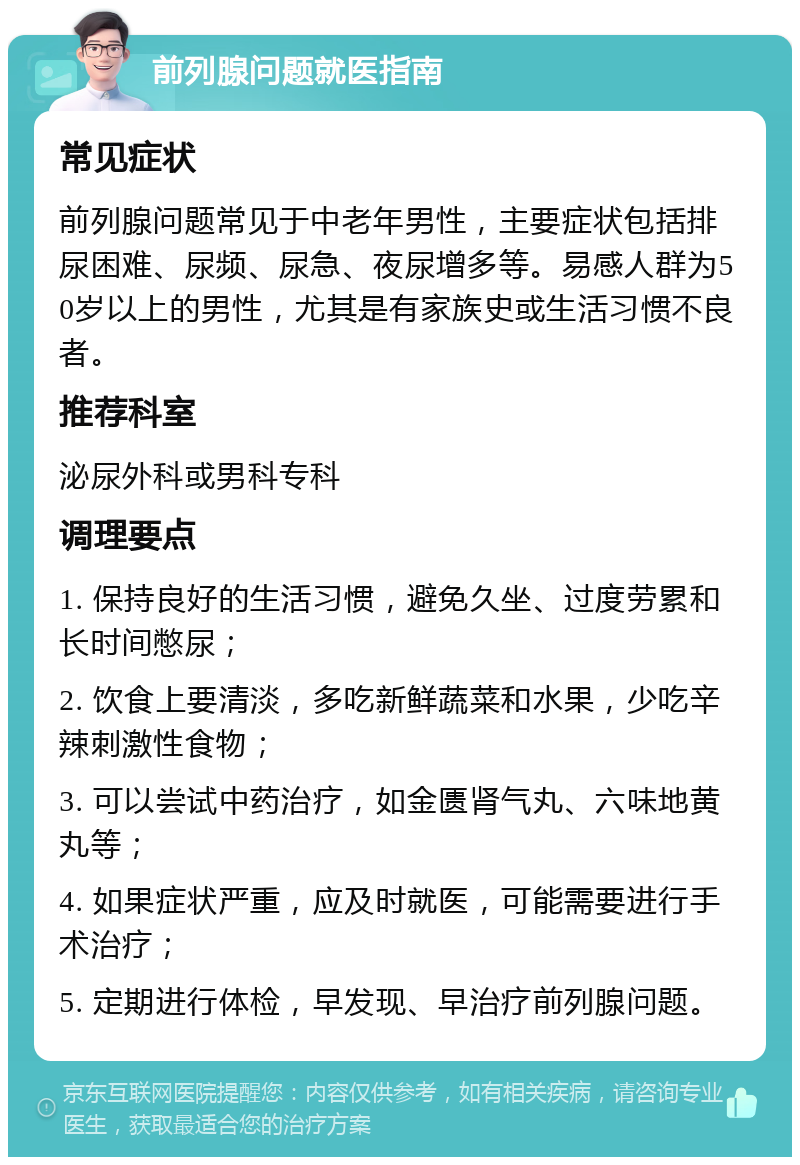 前列腺问题就医指南 常见症状 前列腺问题常见于中老年男性，主要症状包括排尿困难、尿频、尿急、夜尿增多等。易感人群为50岁以上的男性，尤其是有家族史或生活习惯不良者。 推荐科室 泌尿外科或男科专科 调理要点 1. 保持良好的生活习惯，避免久坐、过度劳累和长时间憋尿； 2. 饮食上要清淡，多吃新鲜蔬菜和水果，少吃辛辣刺激性食物； 3. 可以尝试中药治疗，如金匮肾气丸、六味地黄丸等； 4. 如果症状严重，应及时就医，可能需要进行手术治疗； 5. 定期进行体检，早发现、早治疗前列腺问题。