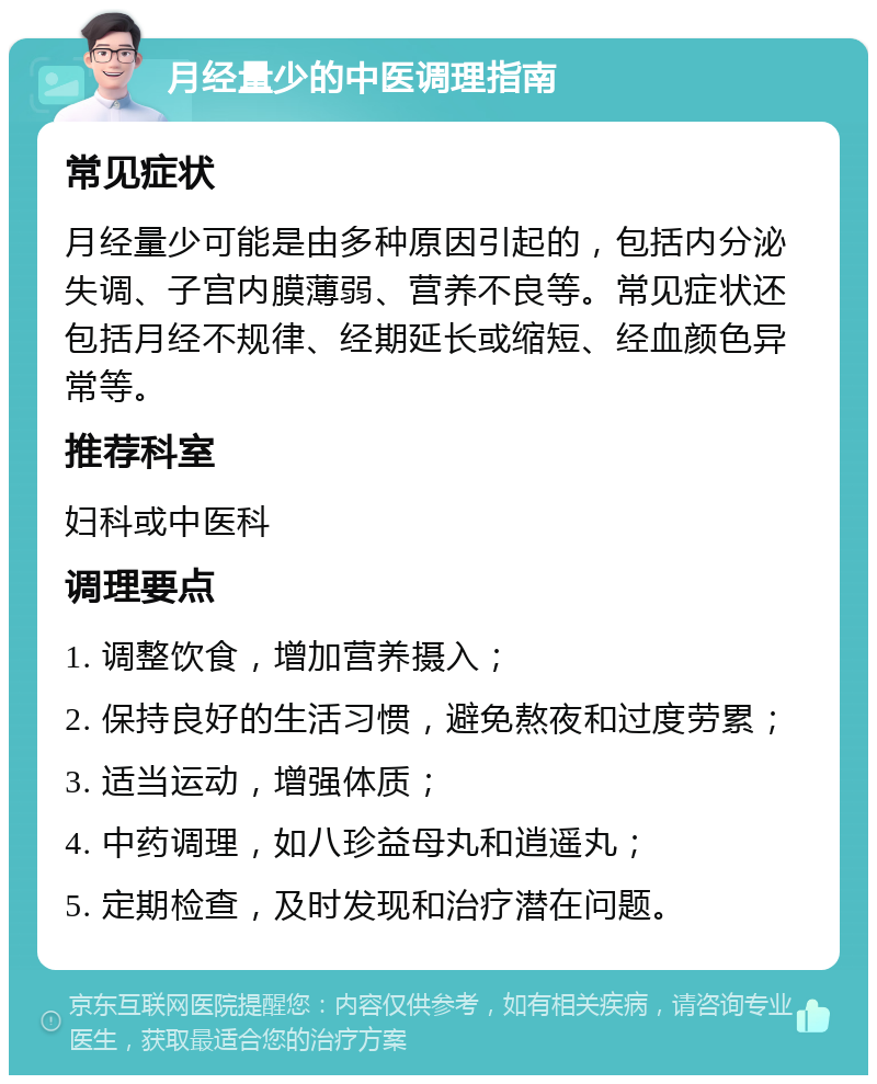 月经量少的中医调理指南 常见症状 月经量少可能是由多种原因引起的，包括内分泌失调、子宫内膜薄弱、营养不良等。常见症状还包括月经不规律、经期延长或缩短、经血颜色异常等。 推荐科室 妇科或中医科 调理要点 1. 调整饮食，增加营养摄入； 2. 保持良好的生活习惯，避免熬夜和过度劳累； 3. 适当运动，增强体质； 4. 中药调理，如八珍益母丸和逍遥丸； 5. 定期检查，及时发现和治疗潜在问题。