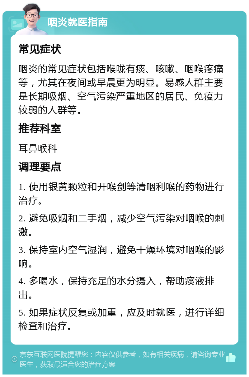 咽炎就医指南 常见症状 咽炎的常见症状包括喉咙有痰、咳嗽、咽喉疼痛等，尤其在夜间或早晨更为明显。易感人群主要是长期吸烟、空气污染严重地区的居民、免疫力较弱的人群等。 推荐科室 耳鼻喉科 调理要点 1. 使用银黄颗粒和开喉剑等清咽利喉的药物进行治疗。 2. 避免吸烟和二手烟，减少空气污染对咽喉的刺激。 3. 保持室内空气湿润，避免干燥环境对咽喉的影响。 4. 多喝水，保持充足的水分摄入，帮助痰液排出。 5. 如果症状反复或加重，应及时就医，进行详细检查和治疗。