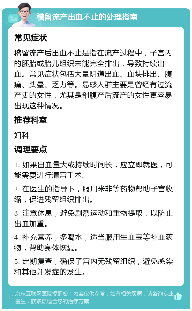 稽留流产出血不止的处理指南 常见症状 稽留流产后出血不止是指在流产过程中，子宫内的胚胎或胎儿组织未能完全排出，导致持续出血。常见症状包括大量阴道出血、血块排出、腹痛、头晕、乏力等。易感人群主要是曾经有过流产史的女性，尤其是剖腹产后流产的女性更容易出现这种情况。 推荐科室 妇科 调理要点 1. 如果出血量大或持续时间长，应立即就医，可能需要进行清宫手术。 2. 在医生的指导下，服用米非等药物帮助子宫收缩，促进残留组织排出。 3. 注意休息，避免剧烈运动和重物提取，以防止出血加重。 4. 补充营养，多喝水，适当服用生血宝等补血药物，帮助身体恢复。 5. 定期复查，确保子宫内无残留组织，避免感染和其他并发症的发生。