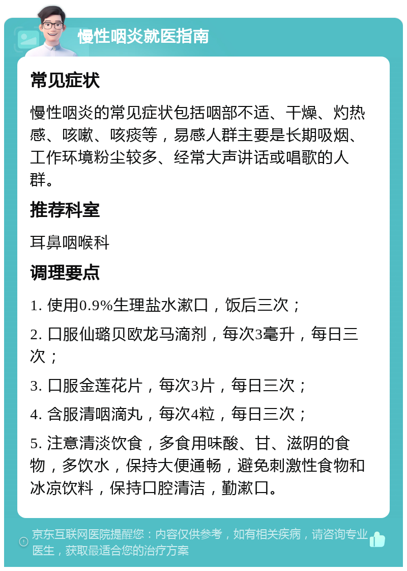 慢性咽炎就医指南 常见症状 慢性咽炎的常见症状包括咽部不适、干燥、灼热感、咳嗽、咳痰等，易感人群主要是长期吸烟、工作环境粉尘较多、经常大声讲话或唱歌的人群。 推荐科室 耳鼻咽喉科 调理要点 1. 使用0.9%生理盐水漱口，饭后三次； 2. 口服仙璐贝欧龙马滴剂，每次3毫升，每日三次； 3. 口服金莲花片，每次3片，每日三次； 4. 含服清咽滴丸，每次4粒，每日三次； 5. 注意清淡饮食，多食用味酸、甘、滋阴的食物，多饮水，保持大便通畅，避免刺激性食物和冰凉饮料，保持口腔清洁，勤漱口。